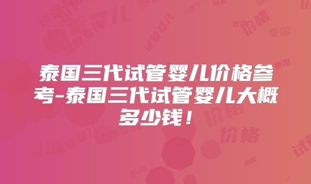 泰国三代试管婴儿价格参考-泰国三代试管婴儿大概多少钱!