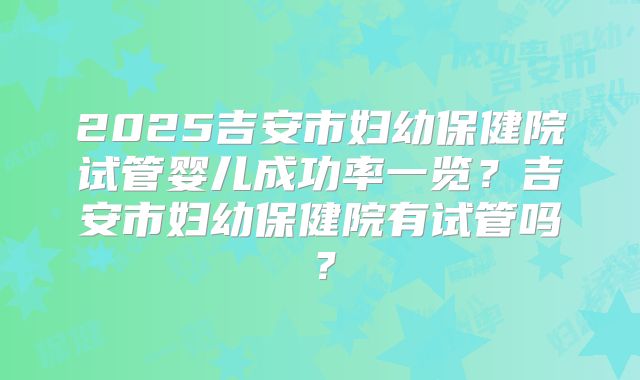 2025吉安市妇幼保健院试管婴儿成功率一览?吉安市妇幼保健院有试管吗?