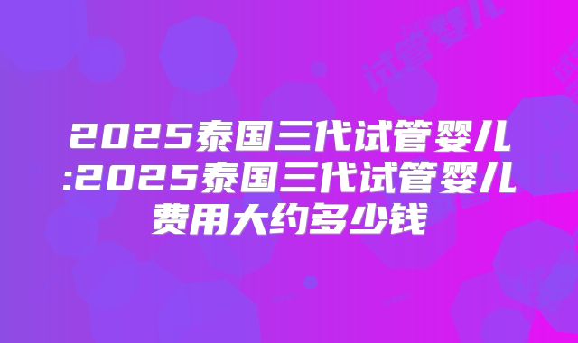 2025泰国三代试管婴儿:2025泰国三代试管婴儿费用大约多少钱