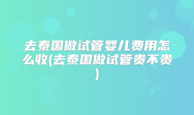去泰国做试管婴儿费用怎么收(去泰国做试管贵不贵)