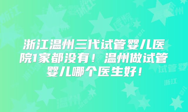 浙江温州三代试管婴儿医院1家都没有！温州做试管婴儿哪个医生好！