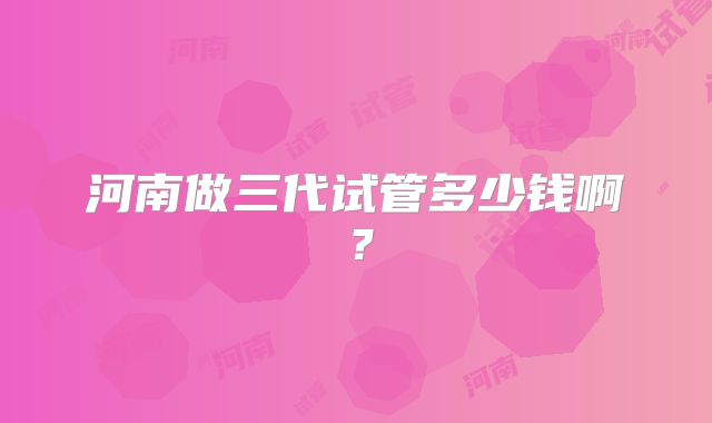 河南做三代试管多少钱啊？