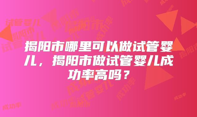 揭阳市哪里可以做试管婴儿,揭阳市做试管婴儿成功率高吗?