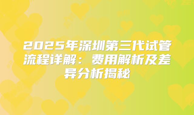 2025年深圳第三代试管流程详解：费用解析及差异分析揭秘