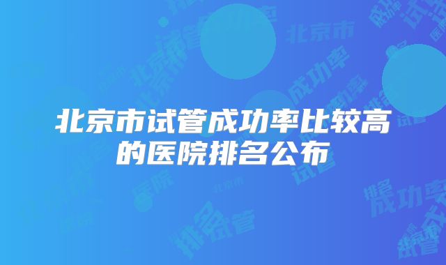 北京市试管成功率比较高的医院排名公布
