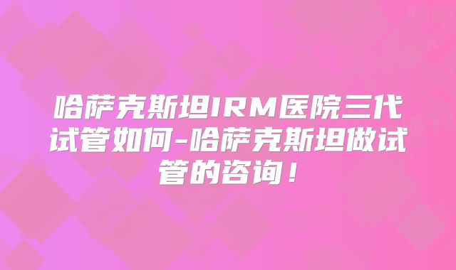 哈萨克斯坦IRM医院三代试管如何-哈萨克斯坦做试管的咨询！