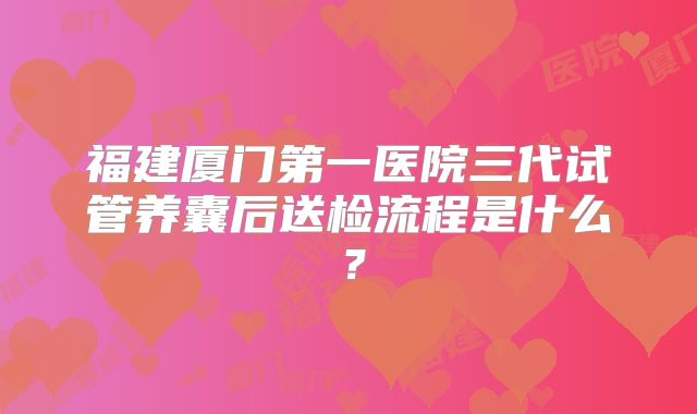 福建厦门第一医院三代试管养囊后送检流程是什么?