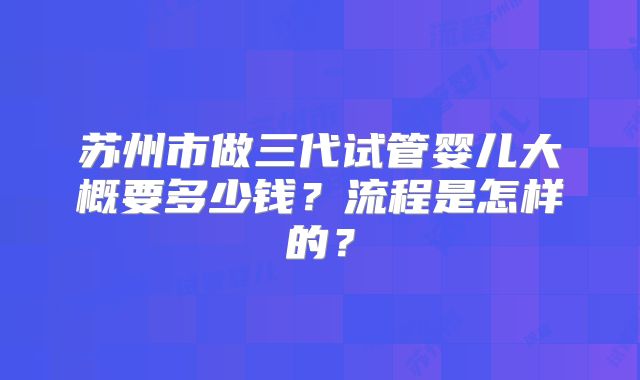 苏州市做三代试管婴儿大概要多少钱?流程是怎样的?