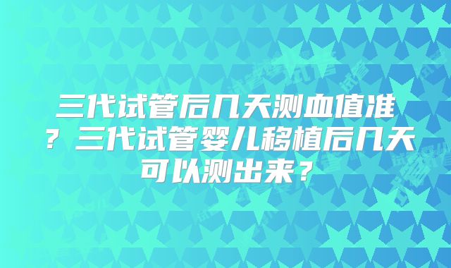 三代试管后几天测血值准？三代试管婴儿移植后几天可以测出来？