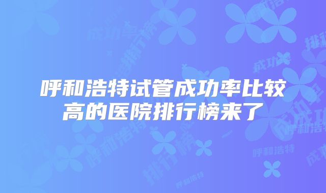 呼和浩特试管成功率比较高的医院排行榜来了