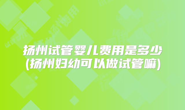 扬州试管婴儿费用是多少(扬州妇幼可以做试管嘛)