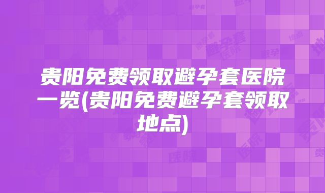 贵阳免费领取避孕套医院一览(贵阳免费避孕套领取地点)