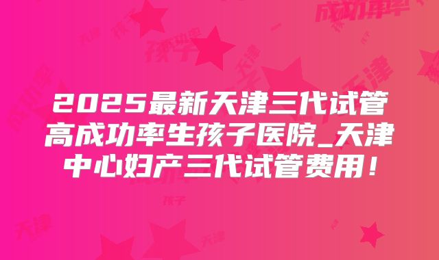 2025最新天津三代试管高成功率生孩子医院_天津中心妇产三代试管费用！