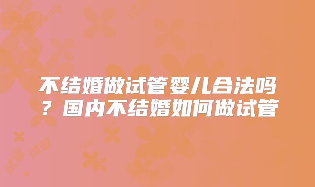 不结婚做试管婴儿合法吗?国内不结婚如何做试管