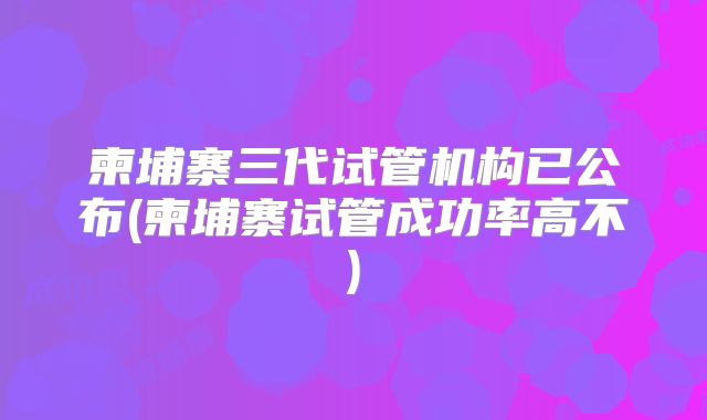 柬埔寨三代试管机构已公布(柬埔寨试管成功率高不)