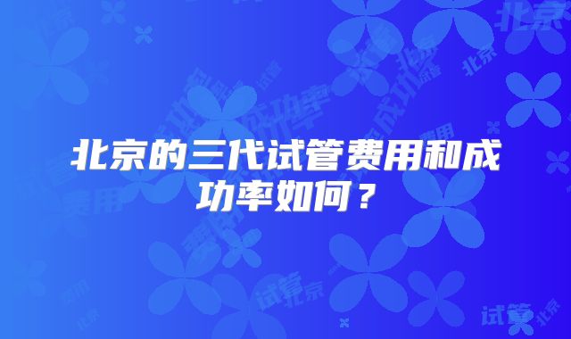 北京的三代试管费用和成功率如何？