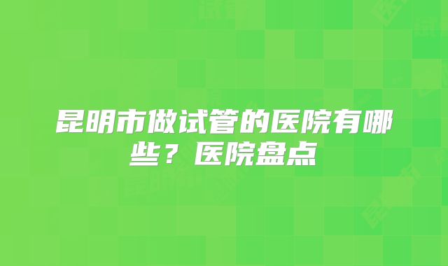 昆明市做试管的医院有哪些?医院盘点