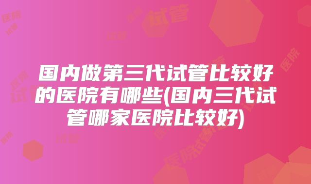 国内做第三代试管比较好的医院有哪些(国内三代试管哪家医院比较好)