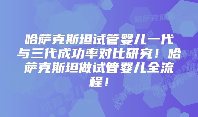 哈萨克斯坦试管婴儿一代与三代成功率对比研究！哈萨克斯坦做试管婴儿全流程！