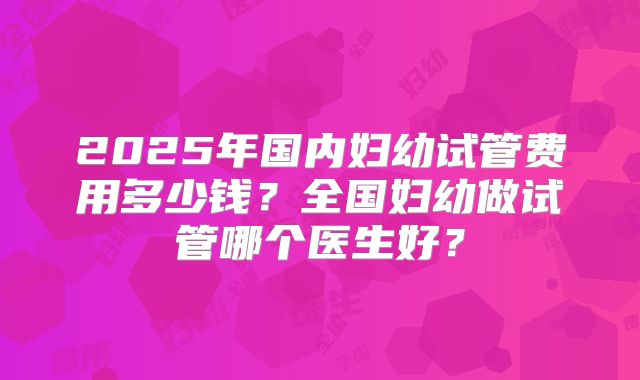 2025年国内妇幼试管费用多少钱？全国妇幼做试管哪个医生好？