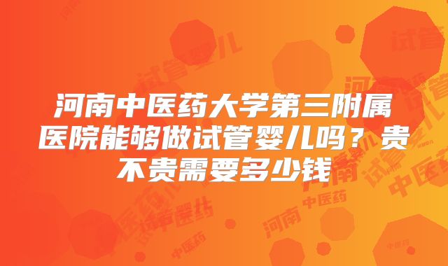 河南中医药大学第三附属医院能够做试管婴儿吗？贵不贵需要多少钱