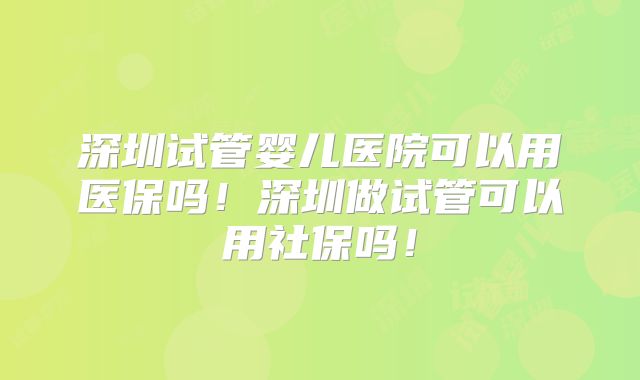 深圳试管婴儿医院可以用医保吗！深圳做试管可以用社保吗！