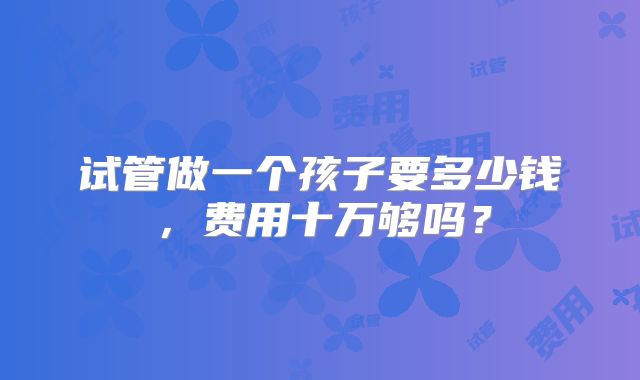 试管做一个孩子要多少钱，费用十万够吗？