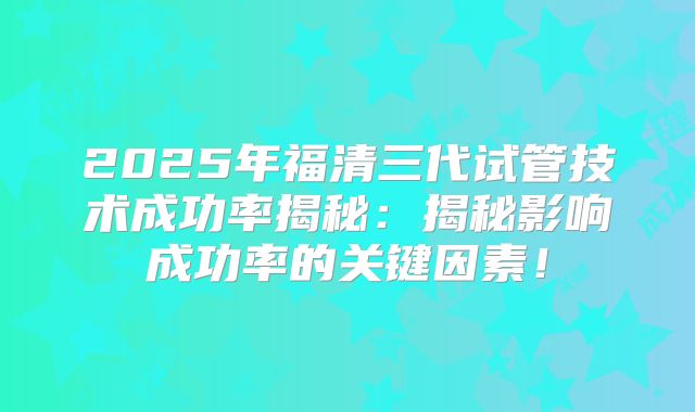 2025年福清三代试管技术成功率揭秘：揭秘影响成功率的关键因素！