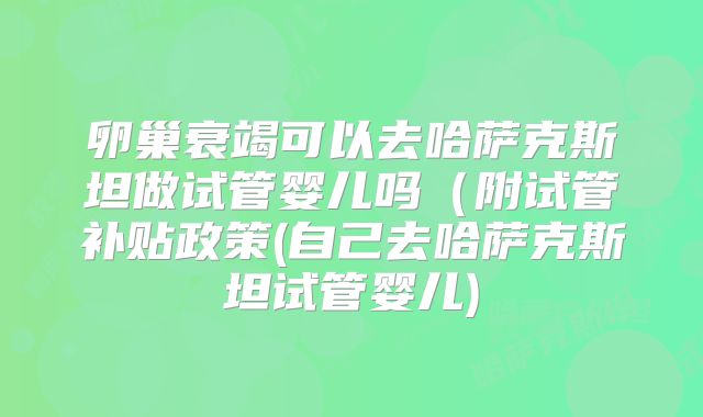 卵巢衰竭可以去哈萨克斯坦做试管婴儿吗（附试管补贴政策(自己去哈萨克斯坦试管婴儿)