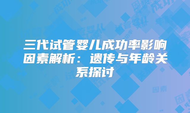 三代试管婴儿成功率影响因素解析:遗传与年龄关系探讨
