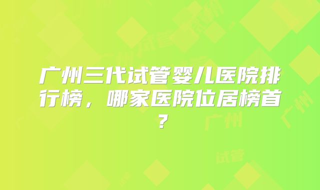 广州三代试管婴儿医院排行榜，哪家医院位居榜首？