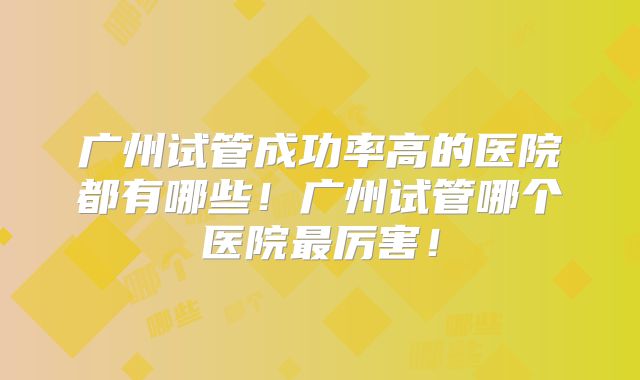 广州试管成功率高的医院都有哪些!广州试管哪个医院最厉害!