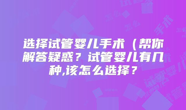 选择试管婴儿手术(帮你解答疑惑?试管婴儿有几种,该怎么选择?