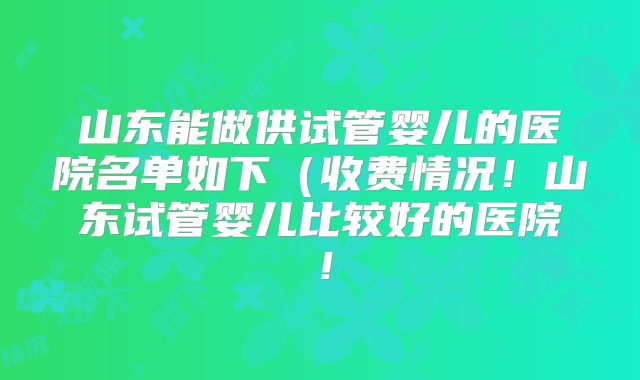 山东能做供试管婴儿的医院名单如下（收费情况！山东试管婴儿比较好的医院！