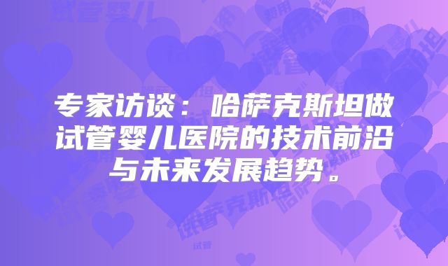 专家访谈：哈萨克斯坦做试管婴儿医院的技术前沿与未来发展趋势。