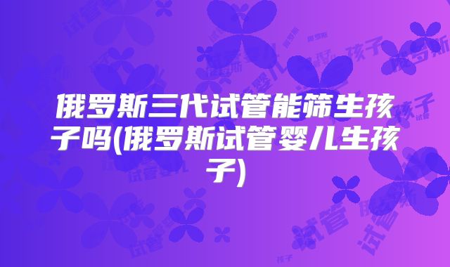 俄罗斯三代试管能筛生孩子吗(俄罗斯试管婴儿生孩子)