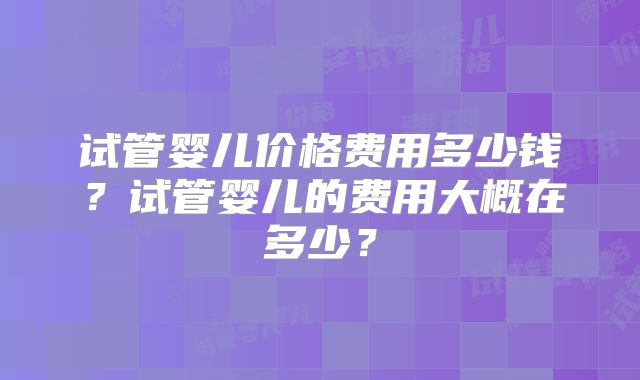 试管婴儿价格费用多少钱？试管婴儿的费用大概在多少？