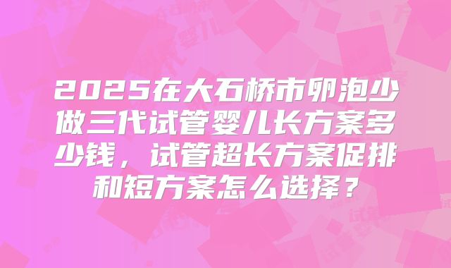 2025在大石桥市卵泡少做三代试管婴儿长方案多少钱,试管超长方案促排和短方案怎么选择?