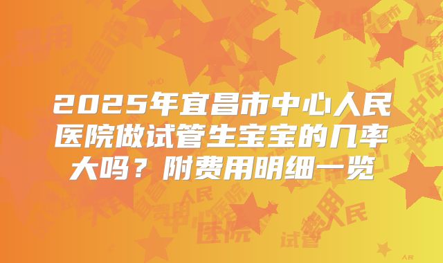 2025年宜昌市中心人民医院做试管生宝宝的几率大吗？附费用明细一览