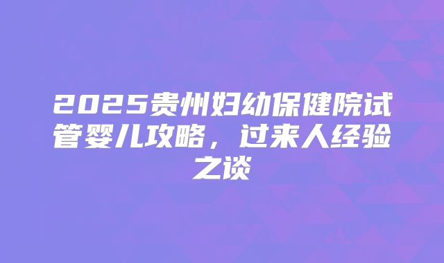 2025贵州妇幼保健院试管婴儿攻略，过来人经验之谈