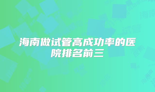 海南做试管高成功率的医院排名前三