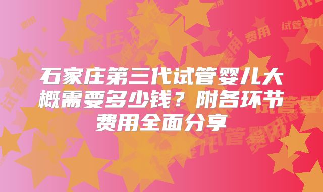石家庄第三代试管婴儿大概需要多少钱？附各环节费用全面分享