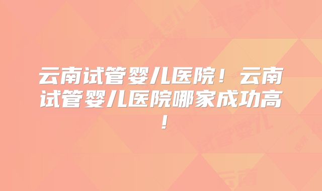 云南试管婴儿医院!云南试管婴儿医院哪家成功高!