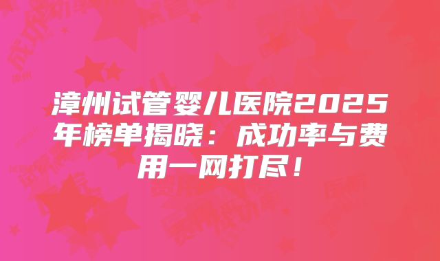 漳州试管婴儿医院2025年榜单揭晓：成功率与费用一网打尽！