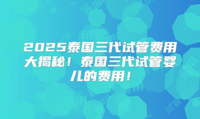 2025泰国三代试管费用大揭秘！泰国三代试管婴儿的费用！