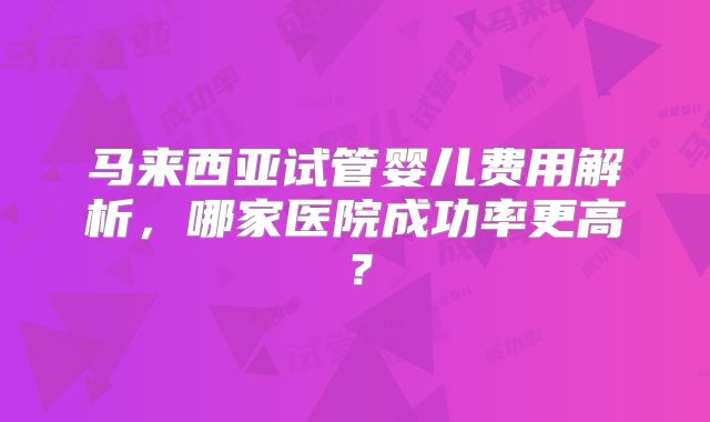 马来西亚试管婴儿费用解析,哪家医院成功率更高?