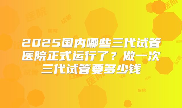 2025国内哪些三代试管医院正式运行了？做一次三代试管要多少钱