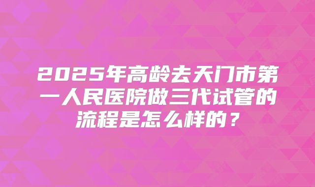 2025年高龄去天门市第一人民医院做三代试管的流程是怎么样的？