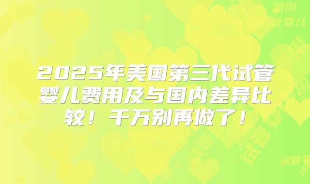 2025年美国第三代试管婴儿费用及与国内差异比较!千万别再做了!