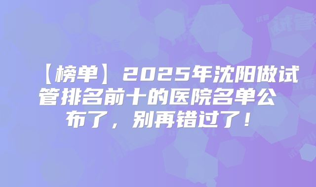 【榜单】2025年沈阳做试管排名前十的医院名单公布了，别再错过了！